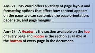 Ans- 2) MS Word offers a variety of page layout and
formatting options that effect how content appears
on the page .we can customize the page orientation,
paper size, and page margins .
Ans- 3) A Header is the section available on the top
of every page and Footer is the section available at
the bottom of every page in the document.
 