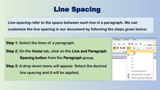 Line Spacing
Line spacing refer to the space between each line in a paragraph. We can
customize the line spacing in our document by following the steps given below:
Step 1: Select the lines of a paragraph.
Step 2: On the Home tab, click on the Line and Paragraph
Spacing button from the Paragraph group.
Step 3: A drop down menu will appear. Select the desired
line spacing and it will be applied.
 