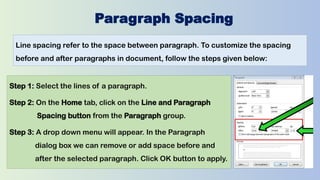 Paragraph Spacing
Line spacing refer to the space between paragraph. To customize the spacing
before and after paragraphs in document, follow the steps given below:
Step 1: Select the lines of a paragraph.
Step 2: On the Home tab, click on the Line and Paragraph
Spacing button from the Paragraph group.
Step 3: A drop down menu will appear. In the Paragraph
dialog box we can remove or add space before and
after the selected paragraph. Click OK button to apply.
 