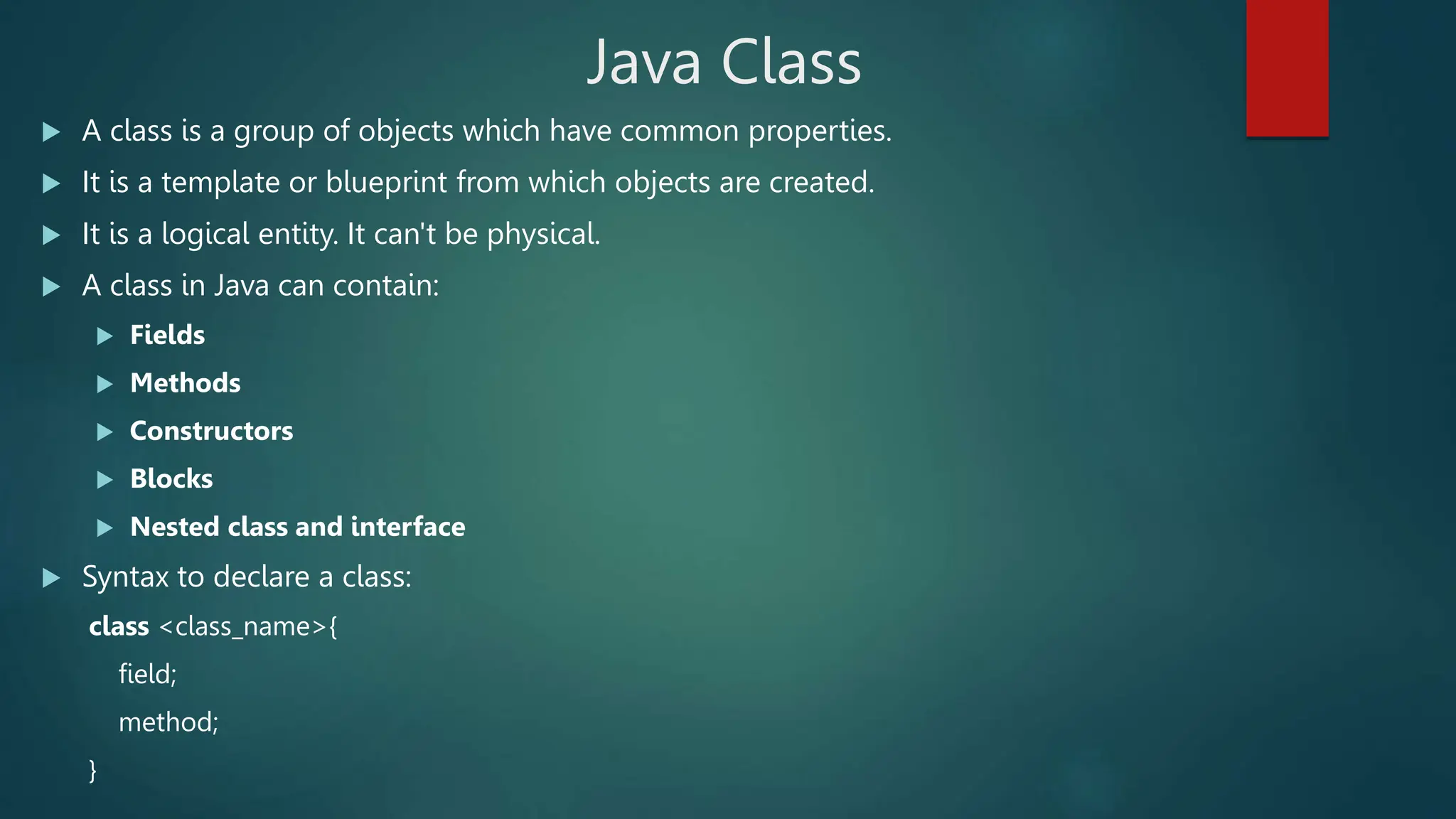 Java Class
 A class is a group of objects which have common properties.
 It is a template or blueprint from which objects are created.
 It is a logical entity. It can't be physical.
 A class in Java can contain:
 Fields
 Methods
 Constructors
 Blocks
 Nested class and interface
 Syntax to declare a class:
class <class_name>{
field;
method;
}
 