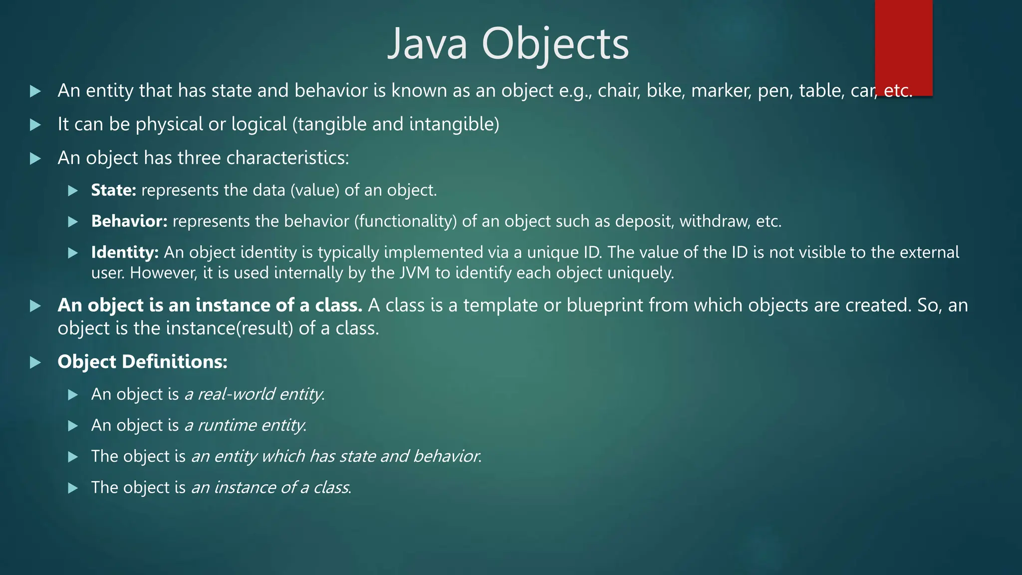 Java Objects
 An entity that has state and behavior is known as an object e.g., chair, bike, marker, pen, table, car, etc.
 It can be physical or logical (tangible and intangible)
 An object has three characteristics:
 State: represents the data (value) of an object.
 Behavior: represents the behavior (functionality) of an object such as deposit, withdraw, etc.
 Identity: An object identity is typically implemented via a unique ID. The value of the ID is not visible to the external
user. However, it is used internally by the JVM to identify each object uniquely.
 An object is an instance of a class. A class is a template or blueprint from which objects are created. So, an
object is the instance(result) of a class.
 Object Definitions:
 An object is a real-world entity.
 An object is a runtime entity.
 The object is an entity which has state and behavior.
 The object is an instance of a class.
 