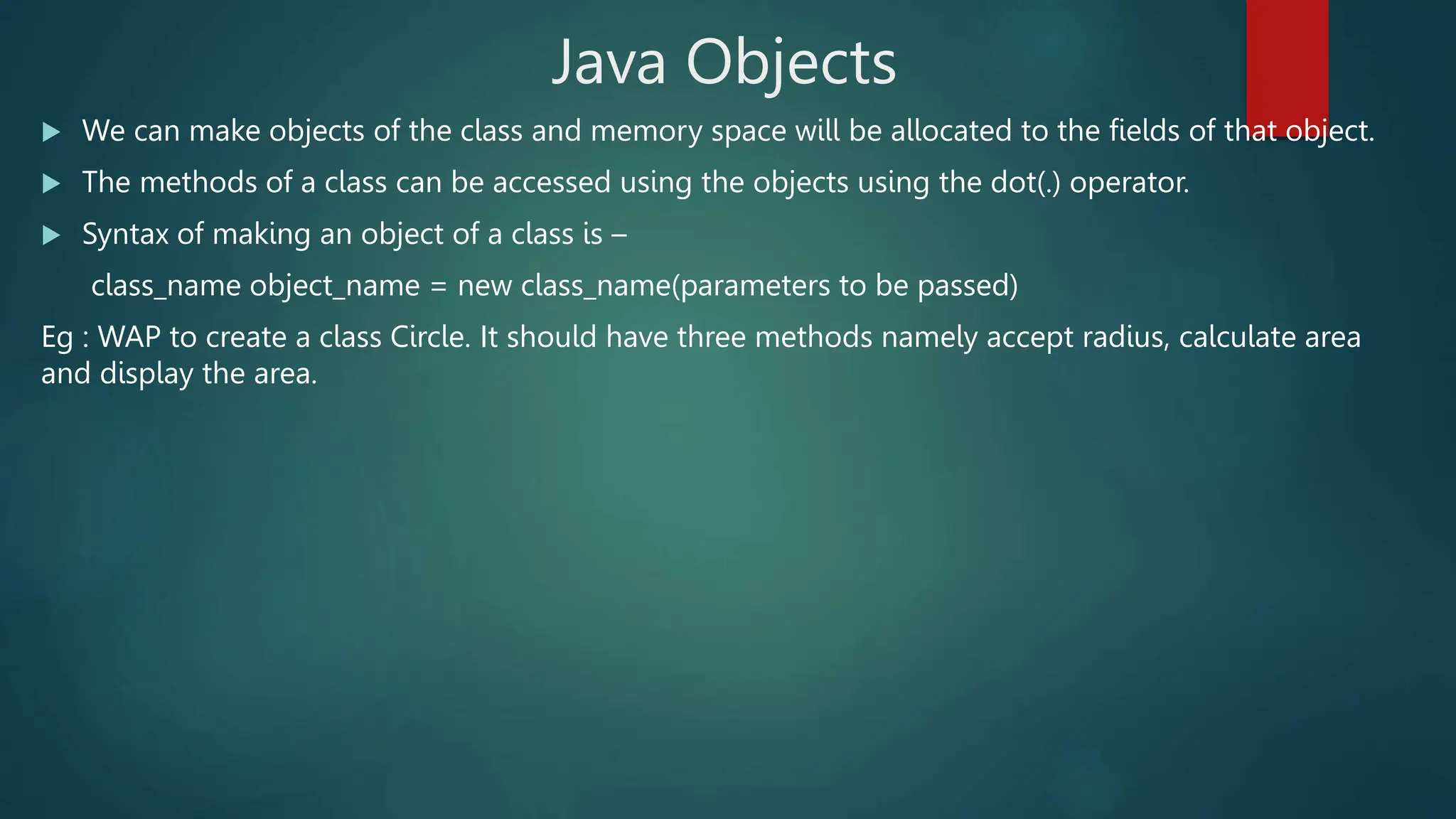 Java Objects
 We can make objects of the class and memory space will be allocated to the fields of that object.
 The methods of a class can be accessed using the objects using the dot(.) operator.
 Syntax of making an object of a class is –
class_name object_name = new class_name(parameters to be passed)
Eg : WAP to create a class Circle. It should have three methods namely accept radius, calculate area
and display the area.
 