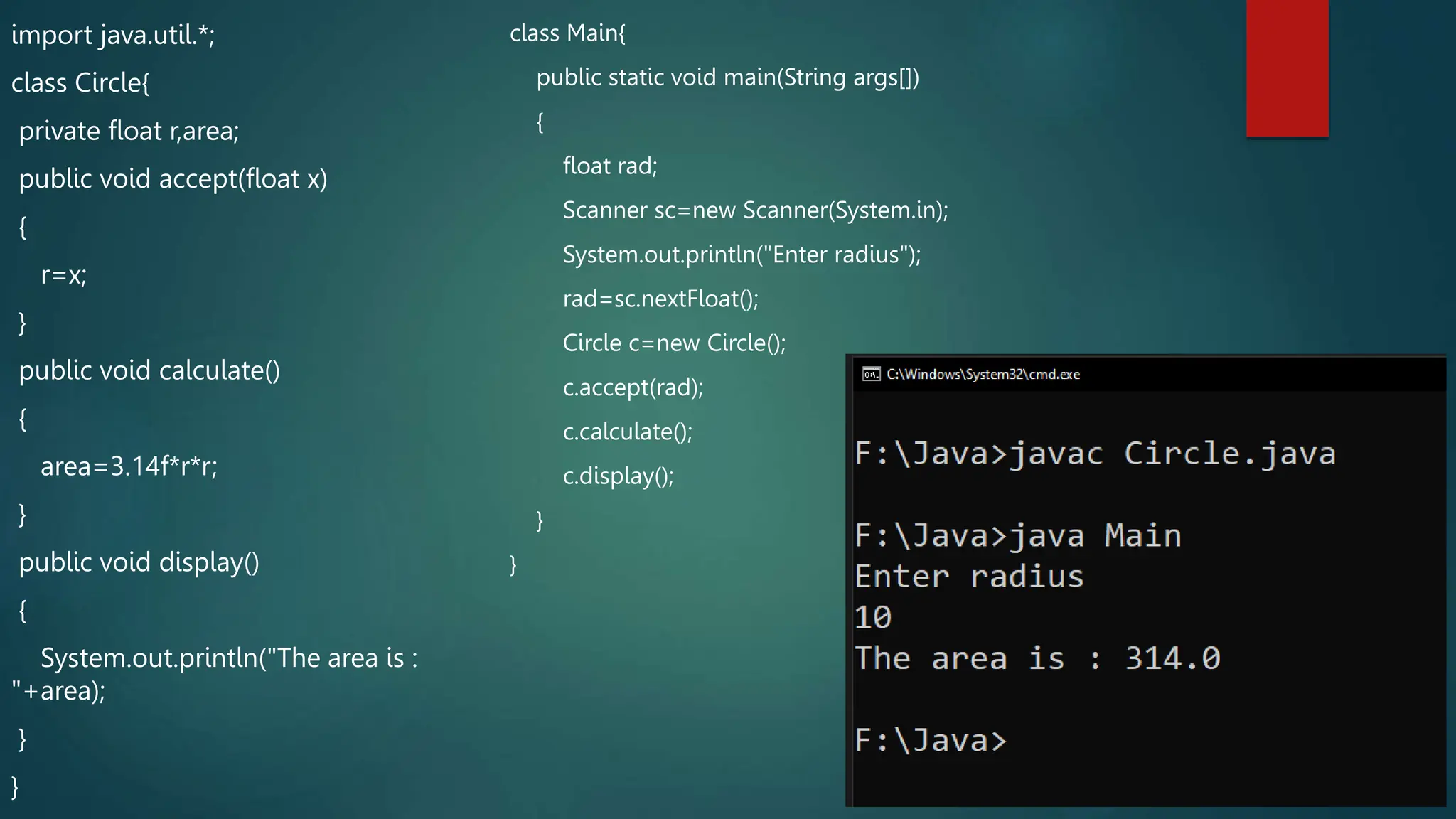 import java.util.*;
class Circle{
private float r,area;
public void accept(float x)
{
r=x;
}
public void calculate()
{
area=3.14f*r*r;
}
public void display()
{
System.out.println("The area is :
"+area);
}
}
class Main{
public static void main(String args[])
{
float rad;
Scanner sc=new Scanner(System.in);
System.out.println("Enter radius");
rad=sc.nextFloat();
Circle c=new Circle();
c.accept(rad);
c.calculate();
c.display();
}
}
 