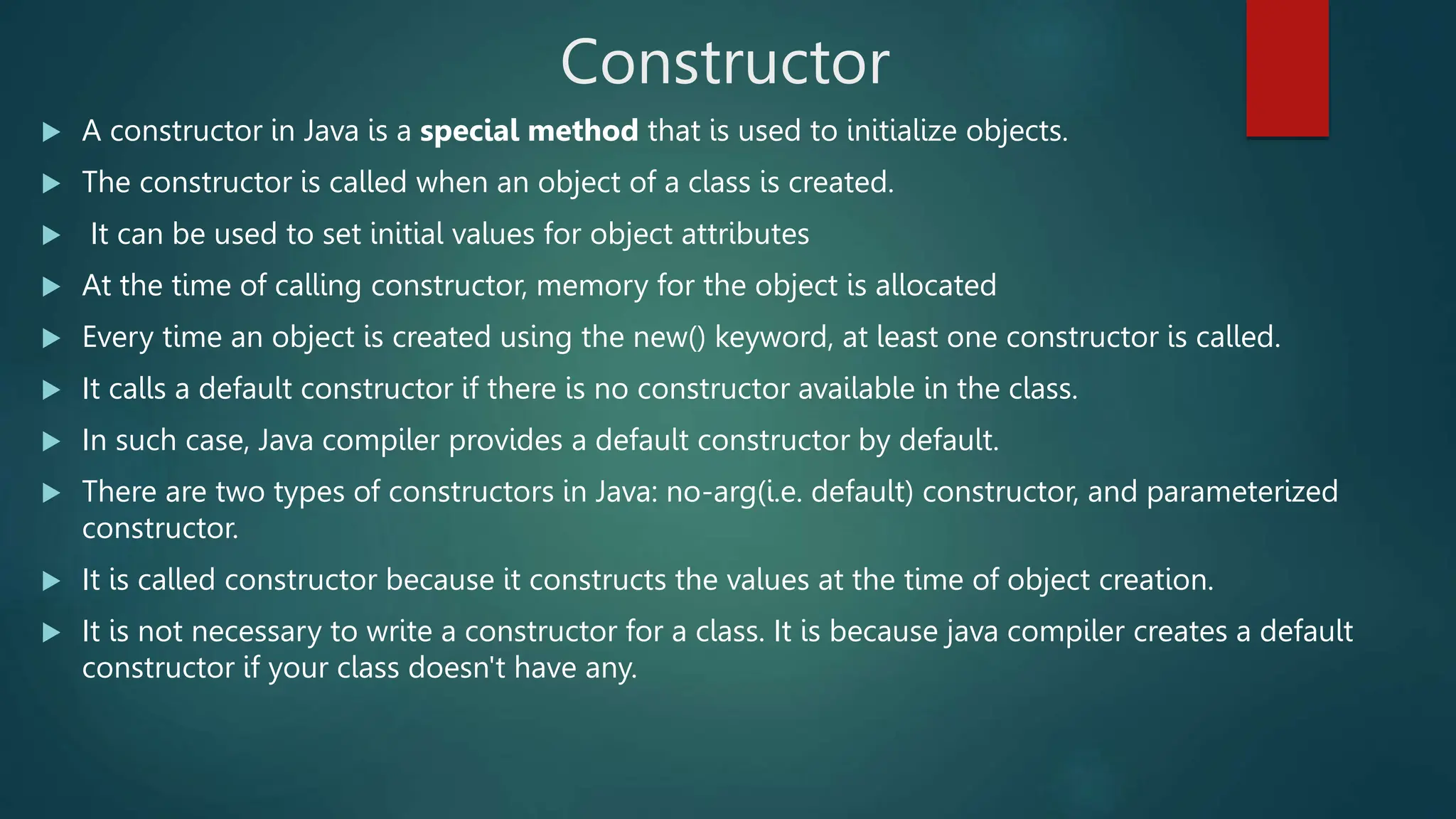 Constructor
 A constructor in Java is a special method that is used to initialize objects.
 The constructor is called when an object of a class is created.
 It can be used to set initial values for object attributes
 At the time of calling constructor, memory for the object is allocated
 Every time an object is created using the new() keyword, at least one constructor is called.
 It calls a default constructor if there is no constructor available in the class.
 In such case, Java compiler provides a default constructor by default.
 There are two types of constructors in Java: no-arg(i.e. default) constructor, and parameterized
constructor.
 It is called constructor because it constructs the values at the time of object creation.
 It is not necessary to write a constructor for a class. It is because java compiler creates a default
constructor if your class doesn't have any.
 