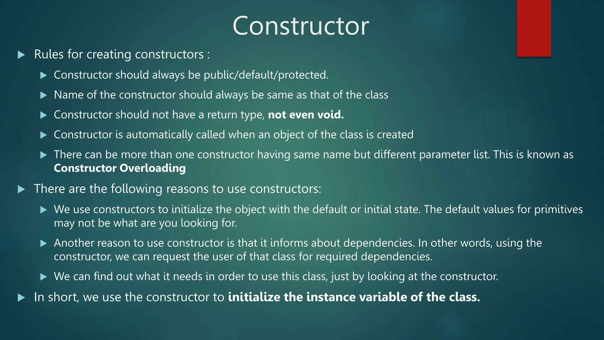 Constructor
 Rules for creating constructors :
 Constructor should always be public/default/protected.
 Name of the constructor should always be same as that of the class
 Constructor should not have a return type, not even void.
 Constructor is automatically called when an object of the class is created
 There can be more than one constructor having same name but different parameter list. This is known as
Constructor Overloading
 There are the following reasons to use constructors:
 We use constructors to initialize the object with the default or initial state. The default values for primitives
may not be what are you looking for.
 Another reason to use constructor is that it informs about dependencies. In other words, using the
constructor, we can request the user of that class for required dependencies.
 We can find out what it needs in order to use this class, just by looking at the constructor.
 In short, we use the constructor to initialize the instance variable of the class.
 