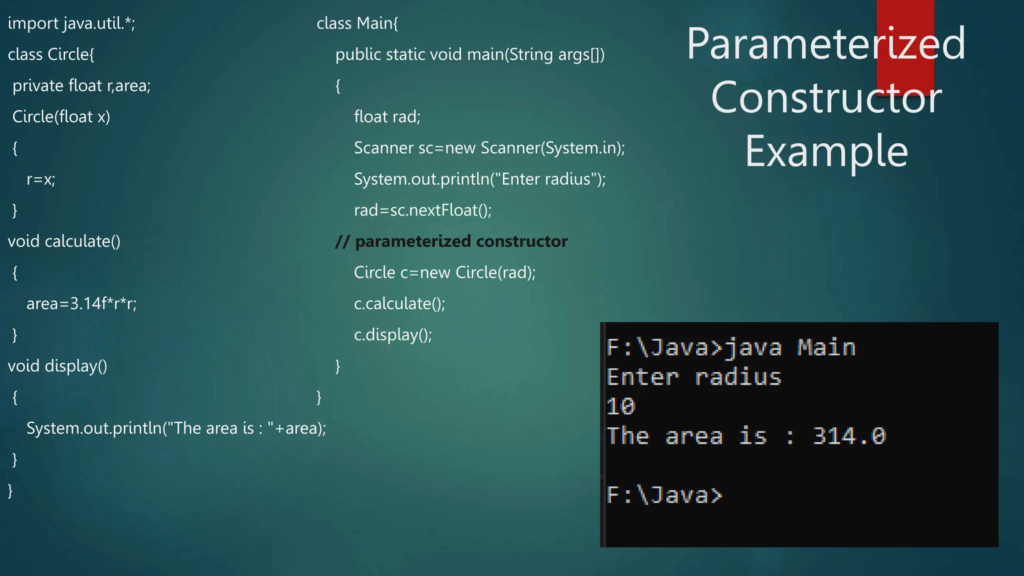 import java.util.*;
class Circle{
private float r,area;
Circle(float x)
{
r=x;
}
void calculate()
{
area=3.14f*r*r;
}
void display()
{
System.out.println("The area is : "+area);
}
}
class Main{
public static void main(String args[])
{
float rad;
Scanner sc=new Scanner(System.in);
System.out.println("Enter radius");
rad=sc.nextFloat();
// parameterized constructor
Circle c=new Circle(rad);
c.calculate();
c.display();
}
}
Parameterized
Constructor
Example
 