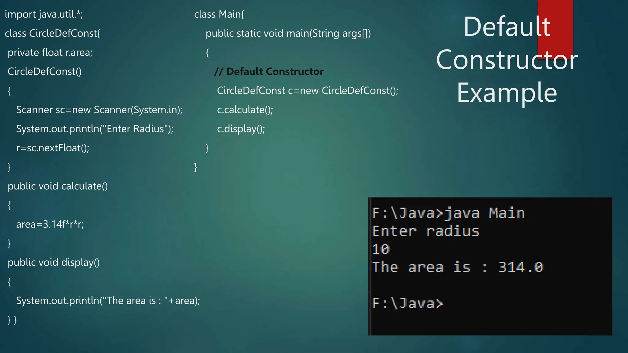 import java.util.*;
class CircleDefConst{
private float r,area;
CircleDefConst()
{
Scanner sc=new Scanner(System.in);
System.out.println("Enter Radius");
r=sc.nextFloat();
}
public void calculate()
{
area=3.14f*r*r;
}
public void display()
{
System.out.println("The area is : "+area);
} }
class Main{
public static void main(String args[])
{
// Default Constructor
CircleDefConst c=new CircleDefConst();
c.calculate();
c.display();
}
}
Default
Constructor
Example
 