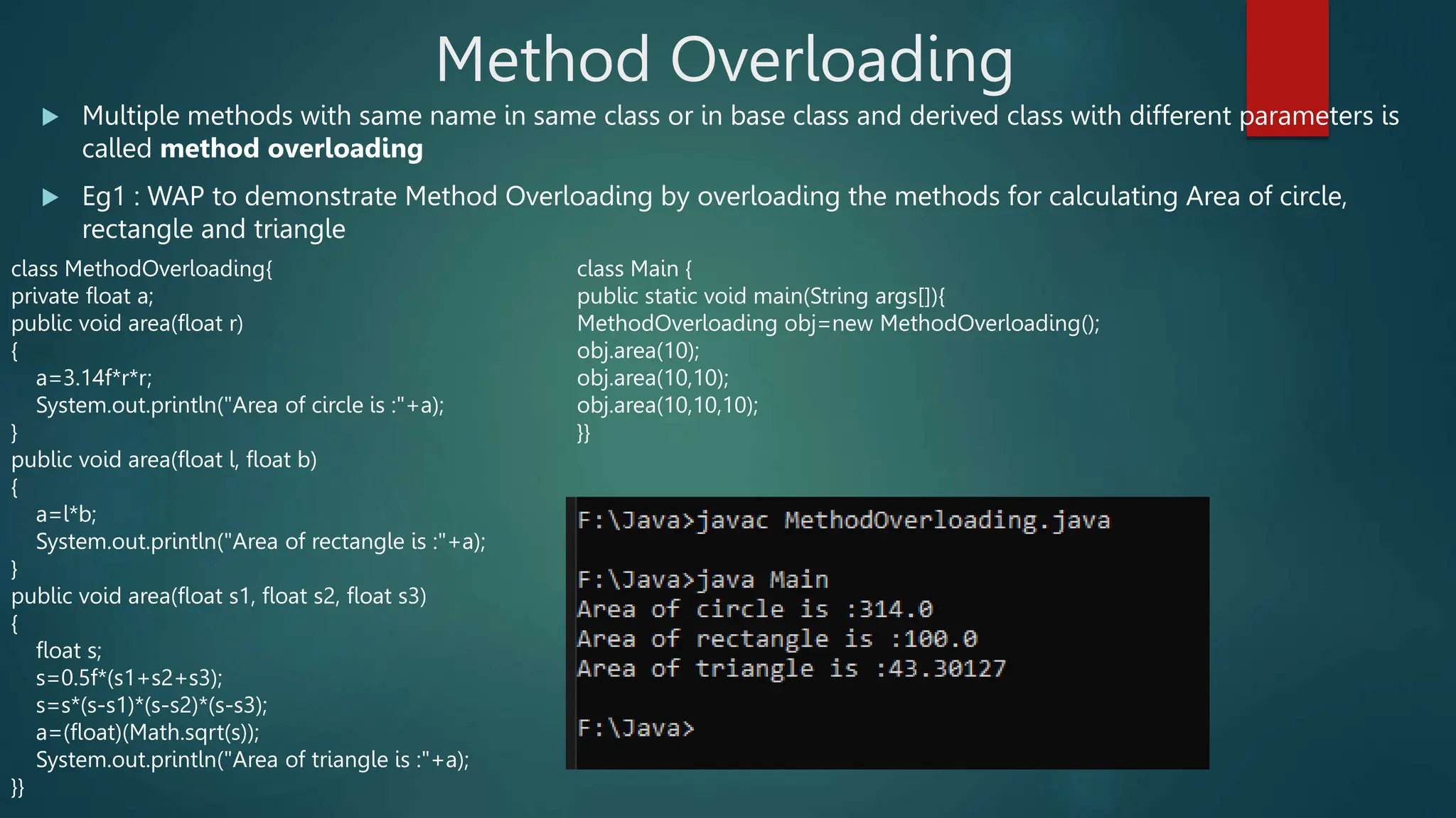 Method Overloading
 Multiple methods with same name in same class or in base class and derived class with different parameters is
called method overloading
 Eg1 : WAP to demonstrate Method Overloading by overloading the methods for calculating Area of circle,
rectangle and triangle
class MethodOverloading{
private float a;
public void area(float r)
{
a=3.14f*r*r;
System.out.println("Area of circle is :"+a);
}
public void area(float l, float b)
{
a=l*b;
System.out.println("Area of rectangle is :"+a);
}
public void area(float s1, float s2, float s3)
{
float s;
s=0.5f*(s1+s2+s3);
s=s*(s-s1)*(s-s2)*(s-s3);
a=(float)(Math.sqrt(s));
System.out.println("Area of triangle is :"+a);
}}
class Main {
public static void main(String args[]){
MethodOverloading obj=new MethodOverloading();
obj.area(10);
obj.area(10,10);
obj.area(10,10,10);
}}
 