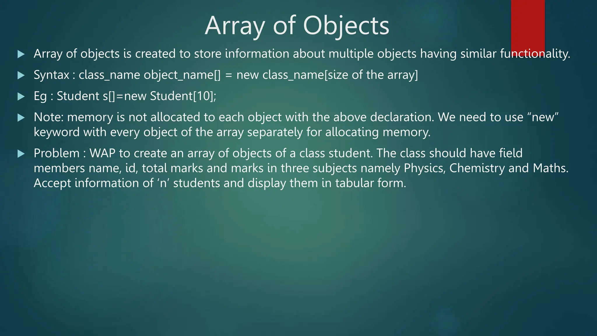 Array of Objects
 Array of objects is created to store information about multiple objects having similar functionality.
 Syntax : class_name object_name[] = new class_name[size of the array]
 Eg : Student s[]=new Student[10];
 Note: memory is not allocated to each object with the above declaration. We need to use “new”
keyword with every object of the array separately for allocating memory.
 Problem : WAP to create an array of objects of a class student. The class should have field
members name, id, total marks and marks in three subjects namely Physics, Chemistry and Maths.
Accept information of ‘n’ students and display them in tabular form.
 