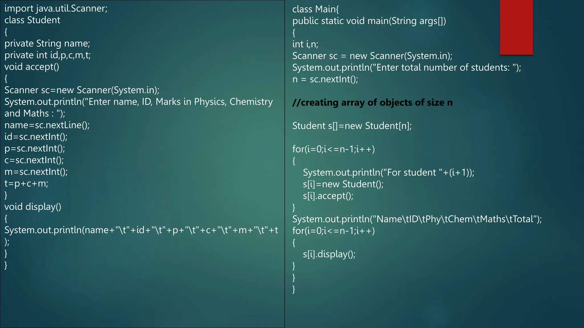 import java.util.Scanner;
class Student
{
private String name;
private int id,p,c,m,t;
void accept()
{
Scanner sc=new Scanner(System.in);
System.out.println("Enter name, ID, Marks in Physics, Chemistry
and Maths : ");
name=sc.nextLine();
id=sc.nextInt();
p=sc.nextInt();
c=sc.nextInt();
m=sc.nextInt();
t=p+c+m;
}
void display()
{
System.out.println(name+"t"+id+"t"+p+"t"+c+"t"+m+"t"+t
);
}
}
class Main{
public static void main(String args[])
{
int i,n;
Scanner sc = new Scanner(System.in);
System.out.println("Enter total number of students: ");
n = sc.nextInt();
//creating array of objects of size n
Student s[]=new Student[n];
for(i=0;i<=n-1;i++)
{
System.out.println("For student "+(i+1));
s[i]=new Student();
s[i].accept();
}
System.out.println("NametIDtPhytChemtMathstTotal");
for(i=0;i<=n-1;i++)
{
s[i].display();
}
}
}
 