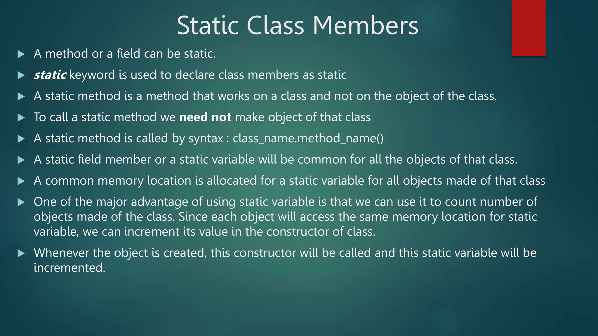 Static Class Members
 A method or a field can be static.
 static keyword is used to declare class members as static
 A static method is a method that works on a class and not on the object of the class.
 To call a static method we need not make object of that class
 A static method is called by syntax : class_name.method_name()
 A static field member or a static variable will be common for all the objects of that class.
 A common memory location is allocated for a static variable for all objects made of that class
 One of the major advantage of using static variable is that we can use it to count number of
objects made of the class. Since each object will access the same memory location for static
variable, we can increment its value in the constructor of class.
 Whenever the object is created, this constructor will be called and this static variable will be
incremented.
 
