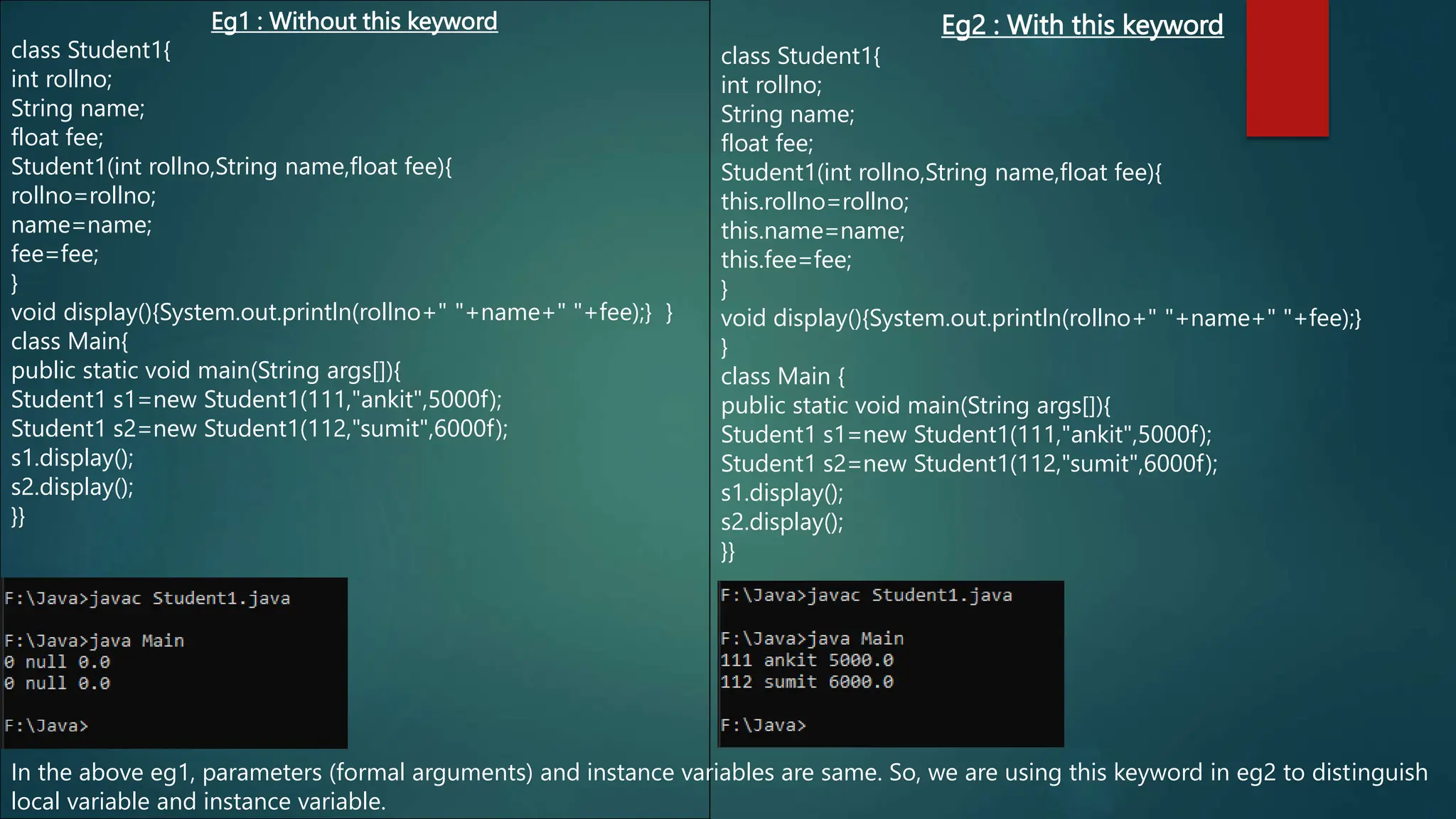Eg1 : Without this keyword
class Student1{
int rollno;
String name;
float fee;
Student1(int rollno,String name,float fee){
rollno=rollno;
name=name;
fee=fee;
}
void display(){System.out.println(rollno+" "+name+" "+fee);} }
class Main{
public static void main(String args[]){
Student1 s1=new Student1(111,"ankit",5000f);
Student1 s2=new Student1(112,"sumit",6000f);
s1.display();
s2.display();
}}
Eg2 : With this keyword
class Student1{
int rollno;
String name;
float fee;
Student1(int rollno,String name,float fee){
this.rollno=rollno;
this.name=name;
this.fee=fee;
}
void display(){System.out.println(rollno+" "+name+" "+fee);}
}
class Main {
public static void main(String args[]){
Student1 s1=new Student1(111,"ankit",5000f);
Student1 s2=new Student1(112,"sumit",6000f);
s1.display();
s2.display();
}}
In the above eg1, parameters (formal arguments) and instance variables are same. So, we are using this keyword in eg2 to distinguish
local variable and instance variable.
 