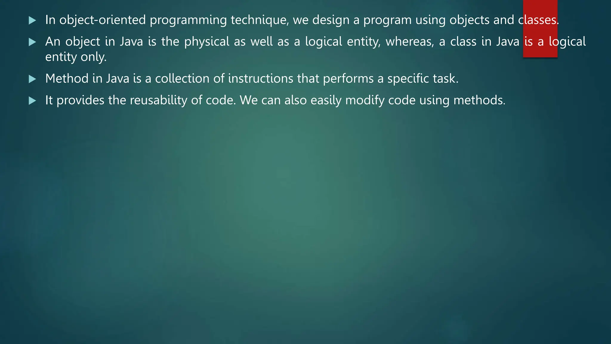  In object-oriented programming technique, we design a program using objects and classes.
 An object in Java is the physical as well as a logical entity, whereas, a class in Java is a logical
entity only.
 Method in Java is a collection of instructions that performs a specific task.
 It provides the reusability of code. We can also easily modify code using methods.
 