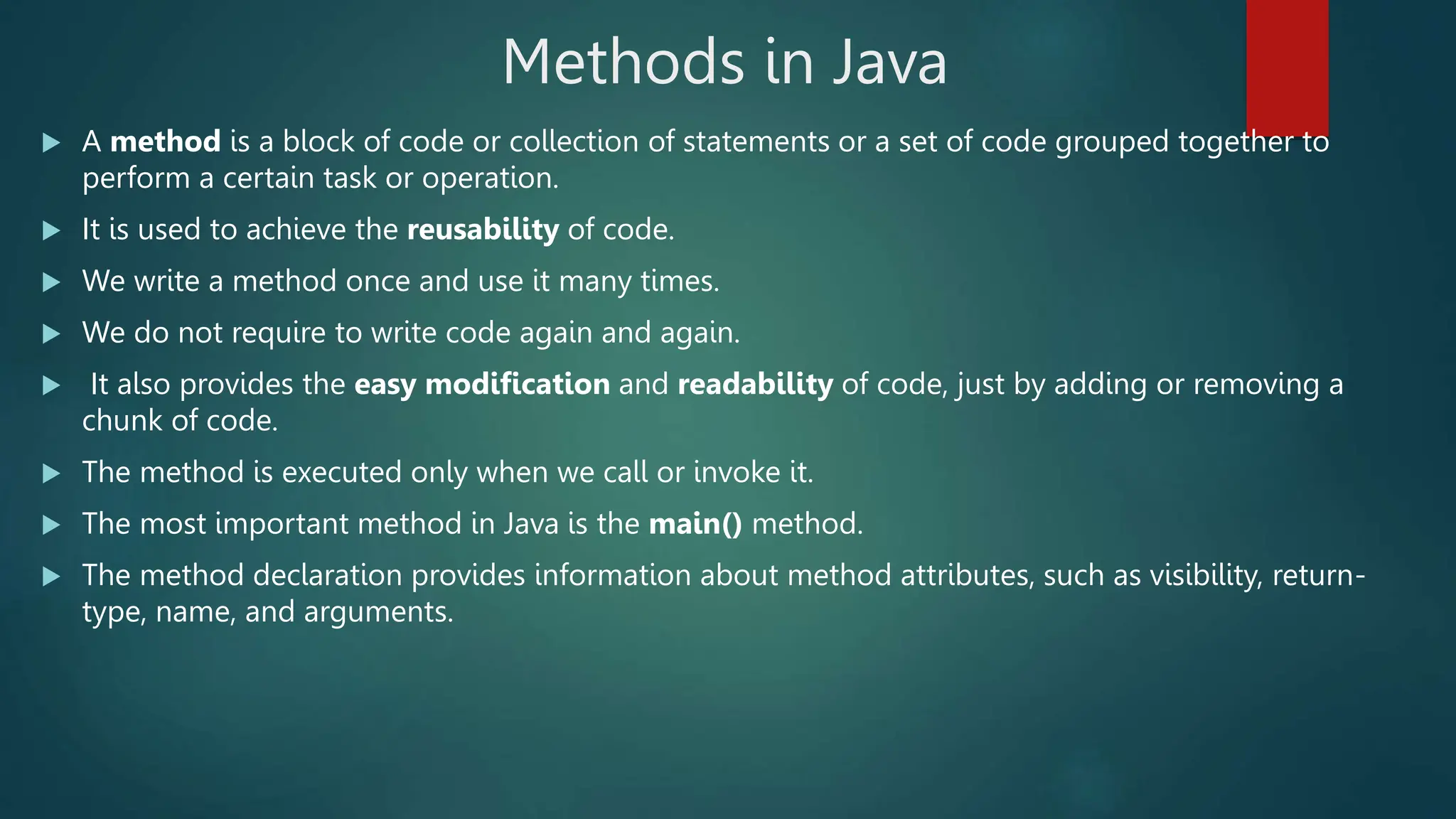 Methods in Java
 A method is a block of code or collection of statements or a set of code grouped together to
perform a certain task or operation.
 It is used to achieve the reusability of code.
 We write a method once and use it many times.
 We do not require to write code again and again.
 It also provides the easy modification and readability of code, just by adding or removing a
chunk of code.
 The method is executed only when we call or invoke it.
 The most important method in Java is the main() method.
 The method declaration provides information about method attributes, such as visibility, return-
type, name, and arguments.
 