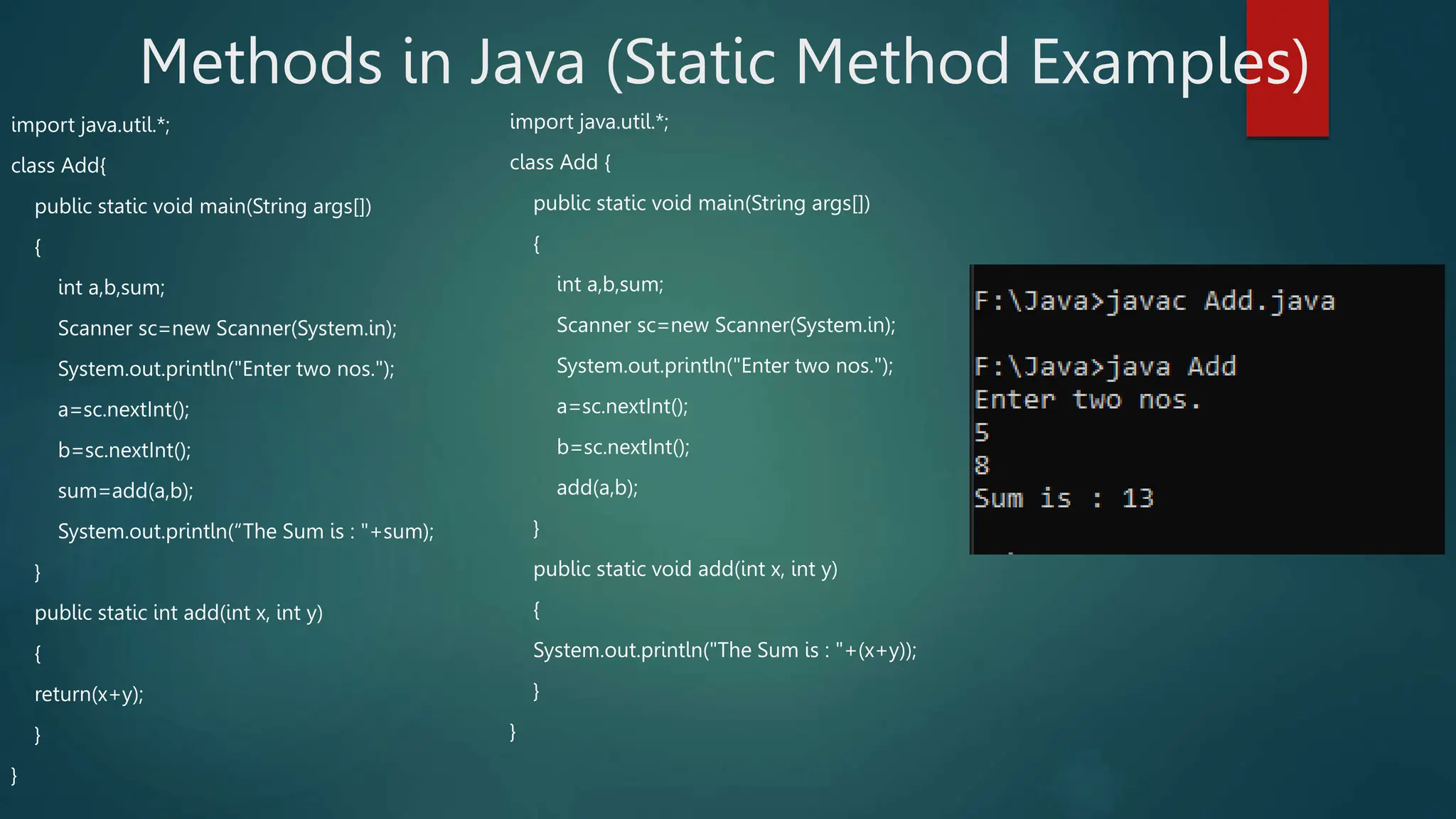 Methods in Java (Static Method Examples)
import java.util.*;
class Add{
public static void main(String args[])
{
int a,b,sum;
Scanner sc=new Scanner(System.in);
System.out.println("Enter two nos.");
a=sc.nextInt();
b=sc.nextInt();
sum=add(a,b);
System.out.println(“The Sum is : "+sum);
}
public static int add(int x, int y)
{
return(x+y);
}
}
import java.util.*;
class Add {
public static void main(String args[])
{
int a,b,sum;
Scanner sc=new Scanner(System.in);
System.out.println("Enter two nos.");
a=sc.nextInt();
b=sc.nextInt();
add(a,b);
}
public static void add(int x, int y)
{
System.out.println("The Sum is : "+(x+y));
}
}
 