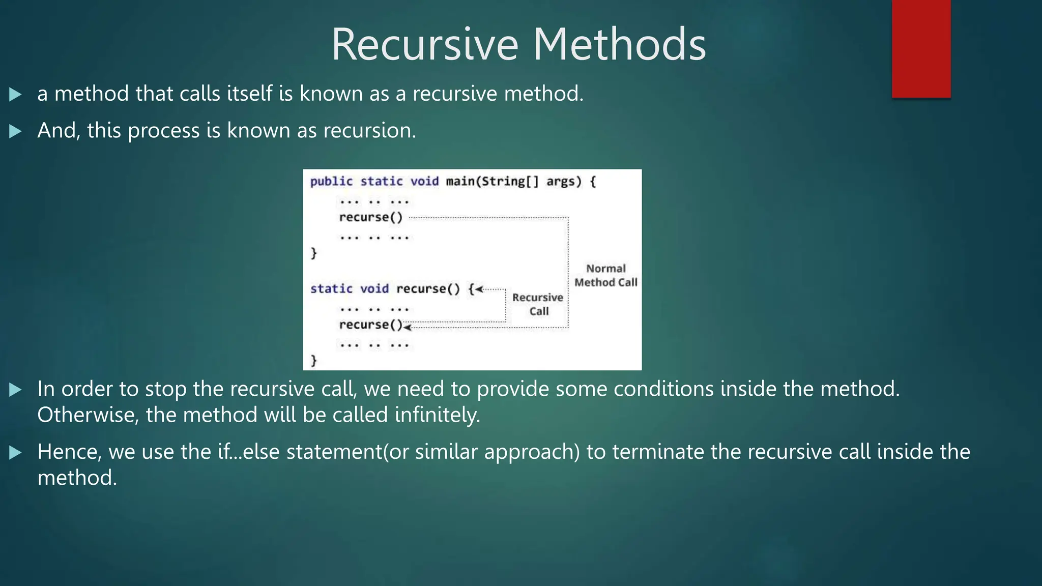 Recursive Methods
 a method that calls itself is known as a recursive method.
 And, this process is known as recursion.
 In order to stop the recursive call, we need to provide some conditions inside the method.
Otherwise, the method will be called infinitely.
 Hence, we use the if...else statement(or similar approach) to terminate the recursive call inside the
method.
 