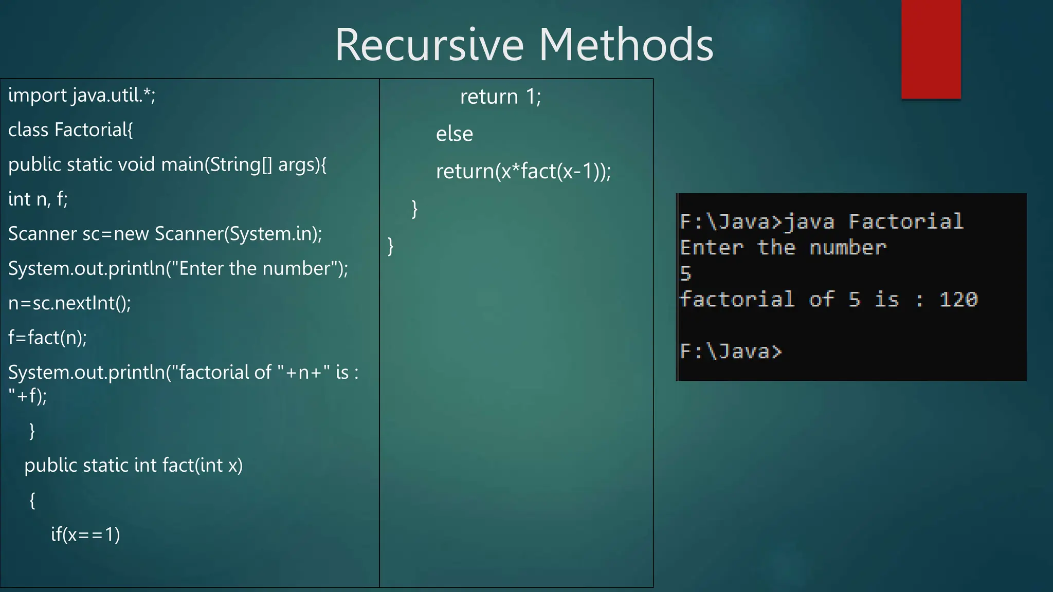 Recursive Methods
import java.util.*;
class Factorial{
public static void main(String[] args){
int n, f;
Scanner sc=new Scanner(System.in);
System.out.println("Enter the number");
n=sc.nextInt();
f=fact(n);
System.out.println("factorial of "+n+" is :
"+f);
}
public static int fact(int x)
{
if(x==1)
return 1;
else
return(x*fact(x-1));
}
}
 