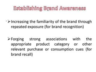 .
. Increasing the familiarity of the brand through
   repeated exposure (for brand recognition)

Forging strong associations with the
 appropriate product category or other
 relevant purchase or consumption cues (for
 brand recall)
 
