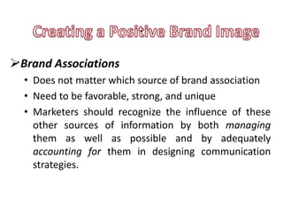 .
 .
Brand Associations
  • Does not matter which source of brand association
  • Need to be favorable, strong, and unique
  • Marketers should recognize the influence of these
    other sources of information by both managing
    them as well as possible and by adequately
    accounting for them in designing communication
    strategies.
 