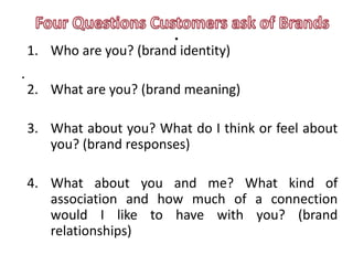 .
    1. Who are you? (brand identity)
.
    2. What are you? (brand meaning)

    3. What about you? What do I think or feel about
       you? (brand responses)

    4. What about you and me? What kind of
       association and how much of a connection
       would I like to have with you? (brand
       relationships)
 