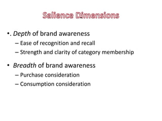 .
•. Depth of brand awareness
  – Ease of recognition and recall
  – Strength and clarity of category membership

• Breadth of brand awareness
  – Purchase consideration
  – Consumption consideration
 