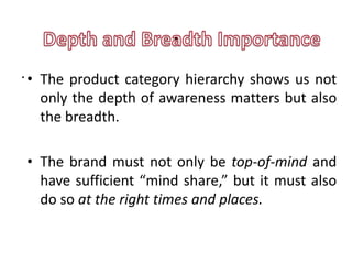 .
. • The product category hierarchy shows us not
    only the depth of awareness matters but also
    the breadth.

• The brand must not only be top-of-mind and
  have sufficient “mind share,” but it must also
  do so at the right times and places.
 