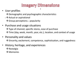 • User profiles
                                    .
     Demographic and psychographic characteristics
  .  Actual or aspirational
     Group perceptions—popularity
• Purchase and usage situations
    Type of channel, specific stores, ease of purchase
    Time (day, week, month, year, etc.), location, and context of usage
• Personality and values
    Sincerity, excitement, competence, sophistication, and ruggedness
• History, heritage, and experiences
    Nostalgia
    Memories
 