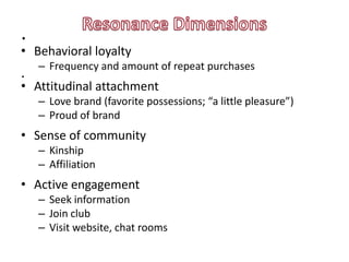 .
• Behavioral loyalty
    – Frequency and amount of repeat purchases
.
• Attitudinal attachment
    – Love brand (favorite possessions; “a little pleasure”)
    – Proud of brand
• Sense of community
    – Kinship
    – Affiliation
• Active engagement
    – Seek information
    – Join club
    – Visit website, chat rooms
 