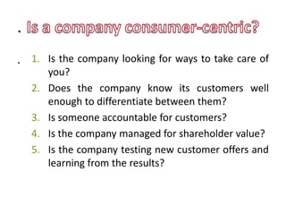 .
. 1. Is the company looking for ways to take care of
         you?
    2.   Does the company know its customers well
         enough to differentiate between them?
    3.   Is someone accountable for customers?
    4.   Is the company managed for shareholder value?
    5.   Is the company testing new customer offers and
         learning from the results?
 