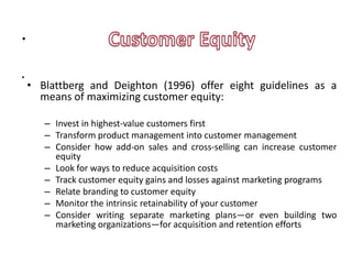 .
.
    • Blattberg and Deighton (1996) offer eight guidelines as a
      means of maximizing customer equity:

       – Invest in highest-value customers first
       – Transform product management into customer management
       – Consider how add-on sales and cross-selling can increase customer
         equity
       – Look for ways to reduce acquisition costs
       – Track customer equity gains and losses against marketing programs
       – Relate branding to customer equity
       – Monitor the intrinsic retainability of your customer
       – Consider writing separate marketing plans—or even building two
         marketing organizations—for acquisition and retention efforts
 