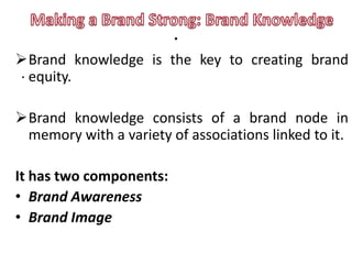 .
Brand knowledge is the key to creating brand
. equity.

Brand knowledge consists of a brand node in
 memory with a variety of associations linked to it.

It has two components:
• Brand Awareness
• Brand Image
 