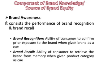 .
Brand Awareness
 .
It consists the performance of brand recognition
   & brand recall

  • Brand Recognition: Ability of consumer to confirm
    prior exposure to the brand when given brand as a
    cue
  • Brand Recall: Ability of consumer to retrieve the
    brand from memory when given product category
    as cue
 