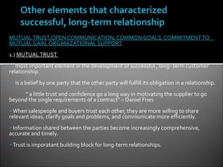 MUTUAL TRUST,OPEN COMMUNICATION, COMMON GOALS, COMMITMENT TO
MUTUAL GAIN, ORGANIZATIONAL SUPPORT
1.) MUTUAL TRUST
  most important element in the development of successful , long- term customer
relationship.
   is a belief by one party that the other party will fulfill its obligation in a relationship.
     “ a little trust and confidence go a long way in motivating the supplier to go
beyond the single requirements of a contract” – Daniel Fries
When salespeople and buyers trust each other, they are more willing to share
relevant ideas, clarify goals and problems, and communicate more efficiently.
Information shared between the parties become increasingly comprehensive,
accurate and timely.
Trust is imporatant building block for long-term relationships.
 