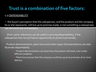 1.1) DEPENDABILITY

 the buyer’s perception that the salesperson, and the product and the company
he or she represents, will live up to promise made, is not something a salesperson
can demonstrate immediately.

 third- party references can be useful in proving dependability, if the
salesperson has not yet had an opportunity to prove it personally.

Product demonstration, plant tours and other types of presentations can also
illustrate dependabilty.
         Product demonstration can show how the product will work, even under
         difficult condition.
         Plant tours proves that the company could live up to its promises of on-time
         delivery.
 