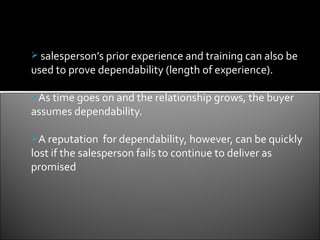  salesperson’s prior experience and training can also be
used to prove dependability (length of experience).

As time goes on and the relationship grows, the buyer
assumes dependability.

A reputation    for dependability, however, can be quickly
lost if the salesperson fails to continue to deliver as
promised
 