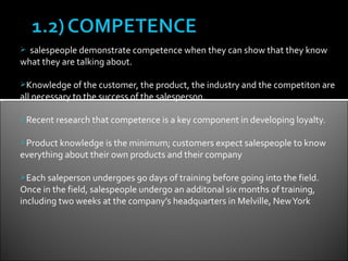  salespeople demonstrate competence when they can show that they know
what they are talking about.

Knowledge of the customer, the product, the industry and the competiton are
all necessary to the success of the salesperson.

Recent research that competence is a key component in developing loyalty.


Product knowledge is the minimum; customers expect salespeople to know
everything about their own products and their company

Each saleperson undergoes 90 days of training before going into the field.
Once in the field, salespeople undergo an additonal six months of training,
including two weeks at the company’s headquarters in Melville, New York
 