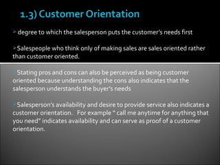  degree to which the salesperson puts the customer’s needs first


Salespeople who think only of making sales are sales oriented rather
than customer oriented.

Stating pros and cons can also be perceived as being customer
oriented because understanding the cons also indicates that the
salesperson understands the buyer’s needs

Salesperson’s availability and desire to provide service also indicates a
customer orientation. For example “ call me anytime for anything that
you need” indicates availability and can serve as proof of a customer
orientation.
 