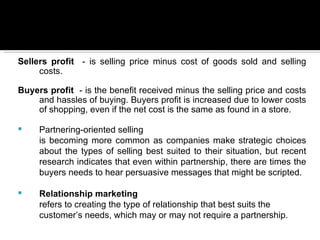 Sellers profit - is selling price minus cost of goods sold and selling
     costs.

Buyers profit - is the benefit received minus the selling price and costs
    and hassles of buying. Buyers profit is increased due to lower costs
    of shopping, even if the net cost is the same as found in a store.

    Partnering-oriented selling
     is becoming more common as companies make strategic choices
     about the types of selling best suited to their situation, but recent
     research indicates that even within partnership, there are times the
     buyers needs to hear persuasive messages that might be scripted.

    Relationship marketing
     refers to creating the type of relationship that best suits the
     customer’s needs, which may or may not require a partnership.
 