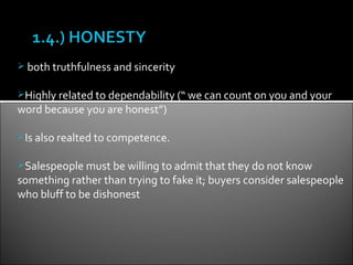  both truthfulness and sincerity


Highly related to dependability (“ we can count on you and your
word because you are honest”)

Is also realted to competence.


Salespeople must be willing to admit that they do not know
something rather than trying to fake it; buyers consider salespeople
who bluff to be dishonest
 