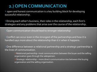  open and honest communication is a key building block for developing
successful relationship.

Driving each other’s business, their roles in the relationship, each firm’s
strategies and any problems that arise over the course of the relationship.

Open communication should lead to stronger relationship


Conflict can occur even in the strongest of the partnerships and how it is
handled says more about the relationship than it ir when it happens.

One difference between a relational partnership and a strategic partnership is
the lines of communication.
         Relational partnership- most communication between the buyer and the selling
         organization goes through the salesperson.
         Strategic relationship – more direct communication ties between the buying
         organization and the selling organization.
 