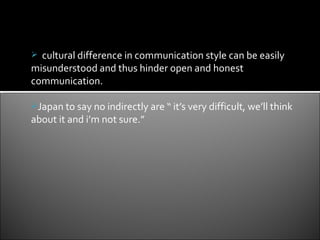  cultural difference in communication style can be easily
misunderstood and thus hinder open and honest
communication.

Japan to say no indirectly are “ it’s very difficult, we’ll think
about it and i’m not sure.”
 