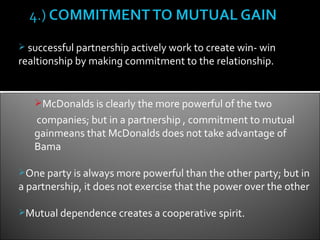  successful partnership actively work to create win- win
realtionship by making commitment to the relationship.


   McDonalds is clearly the more powerful of the two
   companies; but in a partnership , commitment to mutual
   gainmeans that McDonalds does not take advantage of
   Bama

One party is always more powerful than the other party; but in
a partnership, it does not exercise that the power over the other

Mutual dependence creates a cooperative spirit.
 