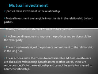  parties make investment in the relationship.

Mutual investment are tangible investments in the relationship by both
parties.

Making the hollow statement “ I want to be a partner”.

Involve spending money to improve the products and services sold to
the other party.

These investments signal the partner’s commitment to the relationship
in the long run.

These actions make the commitment believable. Mutual investments
are also called Relationship-Specific assets in other words, these are
resources specific to the relationship and cannot be easily transferred to
another relationship.
 