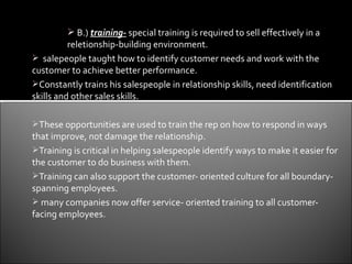 B.) training- special training is required to sell effectively in a
          reletionship-building environment.
 salepeople taught how to identify customer needs and work with the
customer to achieve better performance.
Constantly trains his salespeople in relationship skills, need identification
skills and other sales skills.

These opportunities are used to train the rep on how to respond in ways
that improve, not damage the relationship.
Training is critical in helping salespeople identify ways to make it easier for
the customer to do business with them.
Training can also support the customer- oriented culture for all boundary-
spanning employees.
 many companies now offer service- oriented training to all customer-
facing employees.
 