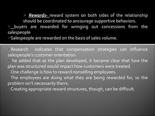  Rewards- reward system on both sides of the relationship
       should be coordinated to ancourage supportive behaviors.
 buyers are rewarded for wringing out concessions from the
salespeople
Salespeople are rewarded on the basis of sales volume.

Research     indicates that compensation strategies can influence
salespeople’s customer orientation.
 he added that as the plan developed, it became clear that how the
plan was structured would impact how customers were treated.
One challenge is how to reward nonselling employees.
The employees are doing what they are being rewarded for, so the
problem isn’t necessarily theirs.
Creating appropriate reward structures, though, can be difficult.
 