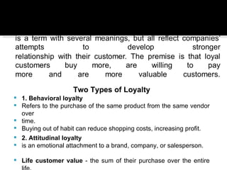 Two Types of Loyalty
   1. Behavioral loyalty
   Refers to the purchase of the same product from the same vendor
    over
   time.
   Buying out of habit can reduce shopping costs, increasing profit.
   2. Attitudinal loyalty
   is an emotional attachment to a brand, company, or salesperson.

   Life customer value - the sum of their purchase over the entire
 