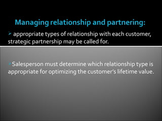  appropriate types of relationship with each customer,
strategic partnership may be called for.


Salesperson must determine which relationship type is
appropriate for optimizing the customer’s lifetime value.
 