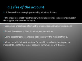  JC Penney has a strategic partnership with Levi Strauss.


The thought is that by partnering with large accounts, the accounts invest in
the supplier and become locked in.

Economies of scale can often justify lower prices and higher investment.


Size of the accounts, then, is one aspect to consider.


Some cases larger accounts are not necessarily the most profitable.


When the seller’s investment are factored in, smaller accounts provide
imporatnt benefits that larger accounts cannot, as we will discuss.
 