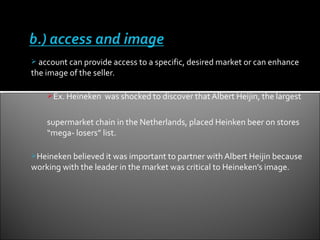  account can provide access to a specific, desired market or can enhance
the image of the seller.

    Ex. Heineken was shocked to discover that Albert Heijin, the largest


    supermarket chain in the Netherlands, placed Heinken beer on stores
    “mega- losers” list.

Heineken believed it was important to partner with Albert Heijin because
working with the leader in the market was critical to Heineken’s image.
 