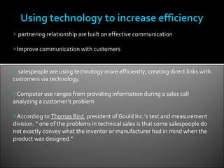  partnering relationship are built on effective communication


Improve communication with customers



 salespeople are using technology more efficiently; creating direct links with
customers via technology.

Computer use ranges from providing information during a sales call
analyzing a customer’s problem

According to Thomas Bird, president of Gould Inc.’s test and measurement
division. “ one of the problems in technical sales is that some salespeople do
not exactly convey what the inventor or manufacturer had in mind when the
product was designed.”
 